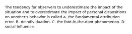 The tendency for observers to underestimate the impact of the situation and to overestimate the impact of personal dispositions on another's behavior is called A. the fundamental attribution error. B. deindividuation. C. the foot-in-the-door phenomenon. D. social influence.