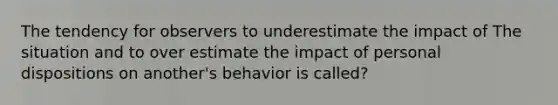 The tendency for observers to underestimate the impact of The situation and to over estimate the impact of personal dispositions on another's behavior is called?