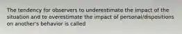 The tendency for observers to underestimate the impact of the situation and to overestimate the impact of personal/dispositions on another's behavior is called