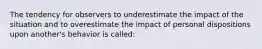 The tendency for observers to underestimate the impact of the situation and to overestimate the impact of personal dispositions upon another's behavior is called: