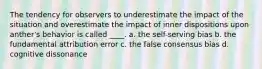 The tendency for observers to underestimate the impact of the situation and overestimate the impact of inner dispositions upon anther's behavior is called ____. a. the self-serving bias b. the fundamental attribution error c. the false consensus bias d. cognitive dissonance