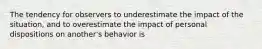 The tendency for observers to underestimate the impact of the situation, and to overestimate the impact of personal dispositions on another's behavior is