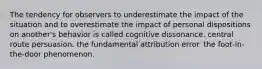 The tendency for observers to underestimate the impact of the situation and to overestimate the impact of personal dispositions on another's behavior is called cognitive dissonance. central route persuasion. the fundamental attribution error. the foot-in-the-door phenomenon.