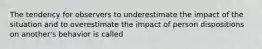 The tendency for observers to underestimate the impact of the situation and to overestimate the impact of person dispositions on another's behavior is called