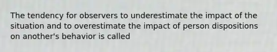 The tendency for observers to underestimate the impact of the situation and to overestimate the impact of person dispositions on another's behavior is called