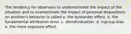 The tendency for observers to underestimate the impact of the situation and to overestimate the impact of personal dispositions on another's behavior is called a. the bystander effect. b. the fundamental attribution error. c. deindividuation. d. ingroup bias. e. the mere exposure effect.