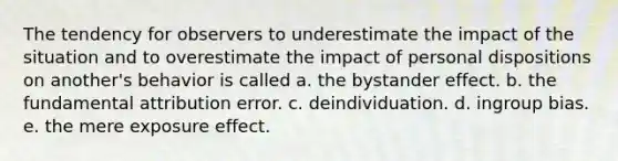 The tendency for observers to underestimate the impact of the situation and to overestimate the impact of personal dispositions on another's behavior is called a. the bystander effect. b. the fundamental attribution error. c. deindividuation. d. ingroup bias. e. the mere exposure effect.