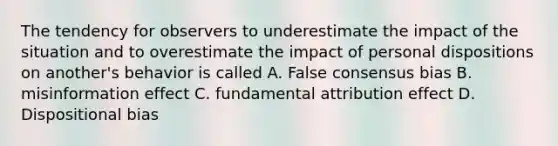 The tendency for observers to underestimate the impact of the situation and to overestimate the impact of personal dispositions on another's behavior is called A. False consensus bias B. misinformation effect C. fundamental attribution effect D. Dispositional bias