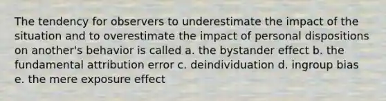 The tendency for observers to underestimate the impact of the situation and to overestimate the impact of personal dispositions on another's behavior is called a. the bystander effect b. the fundamental attribution error c. deindividuation d. ingroup bias e. the mere exposure effect