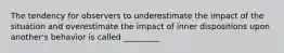 The tendency for observers to underestimate the impact of the situation and overestimate the impact of inner dispositions upon another's behavior is called _________