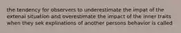 the tendency for observers to underestimate the impat of the extenal situation and overestimate the impact of the inner traits when they sek explinations of another persons behavior is called