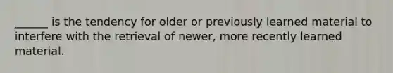 ______ is the tendency for older or previously learned material to interfere with the retrieval of newer, more recently learned material.