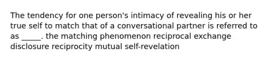 The tendency for one person's intimacy of revealing his or her true self to match that of a conversational partner is referred to as _____. the matching phenomenon reciprocal exchange disclosure reciprocity mutual self-revelation