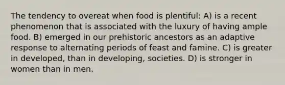 The tendency to overeat when food is plentiful: A) is a recent phenomenon that is associated with the luxury of having ample food. B) emerged in our prehistoric ancestors as an adaptive response to alternating periods of feast and famine. C) is greater in developed, than in developing, societies. D) is stronger in women than in men.