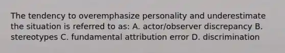 The tendency to overemphasize personality and underestimate the situation is referred to as: A. actor/observer discrepancy B. stereotypes C. fundamental attribution error D. discrimination