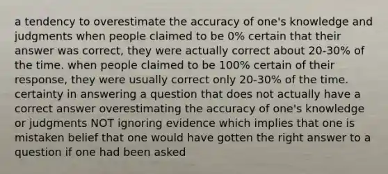 a tendency to overestimate the accuracy of one's knowledge and judgments when people claimed to be 0% certain that their answer was correct, they were actually correct about 20-30% of the time. when people claimed to be 100% certain of their response, they were usually correct only 20-30% of the time. certainty in answering a question that does not actually have a correct answer overestimating the accuracy of one's knowledge or judgments NOT ignoring evidence which implies that one is mistaken belief that one would have gotten the right answer to a question if one had been asked