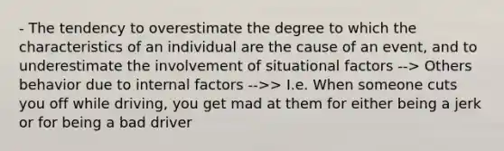 - The tendency to overestimate the degree to which the characteristics of an individual are the cause of an event, and to underestimate the involvement of situational factors --> Others behavior due to internal factors -->> I.e. When someone cuts you off while driving, you get mad at them for either being a jerk or for being a bad driver