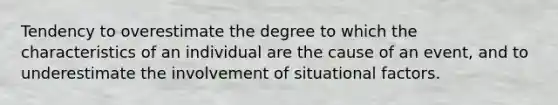 Tendency to overestimate the degree to which the characteristics of an individual are the cause of an event, and to underestimate the involvement of situational factors.