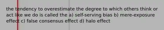 the tendency to overestimate the degree to which others think or act like we do is called the a) self-serving bias b) mere-exposure effect c) false consensus effect d) halo effect