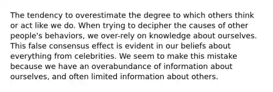 The tendency to overestimate the degree to which others think or act like we do. When trying to decipher the causes of other people's behaviors, we over-rely on knowledge about ourselves. This false consensus effect is evident in our beliefs about everything from celebrities. We seem to make this mistake because we have an overabundance of information about ourselves, and often limited information about others.