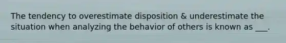 The tendency to overestimate disposition & underestimate the situation when analyzing the behavior of others is known as ___.