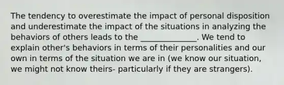 The tendency to overestimate the impact of personal disposition and underestimate the impact of the situations in analyzing the behaviors of others leads to the ______________. We tend to explain other's behaviors in terms of their personalities and our own in terms of the situation we are in (we know our situation, we might not know theirs- particularly if they are strangers).