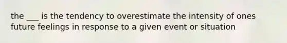 the ___ is the tendency to overestimate the intensity of ones future feelings in response to a given event or situation