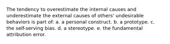 The tendency to overestimate the internal causes and underestimate the external causes of others' undesirable behaviors is part of:​ a. ​a personal construct. b. ​a prototype. c. ​the self-serving bias. d. ​a stereotype. e. ​the fundamental attribution error.