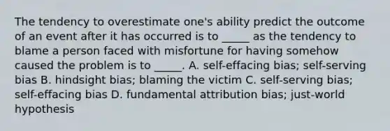 The tendency to overestimate one's ability predict the outcome of an event after it has occurred is to _____ as the tendency to blame a person faced with misfortune for having somehow caused the problem is to _____. A. self-effacing bias; self-serving bias B. hindsight bias; blaming the victim C. self-serving bias; self-effacing bias D. fundamental attribution bias; just-world hypothesis