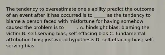 The tendency to overestimate one's ability predict the outcome of an event after it has occurred is to _____ as the tendency to blame a person faced with misfortune for having somehow caused the problem is to _____. A. hindsight bias; blaming the victim B. self-serving bias; self-effacing bias C. fundamental attribution bias; just-world hypothesis D. self-effacing bias; self-serving bias