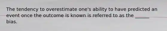 The tendency to overestimate one's ability to have predicted an event once the outcome is known is referred to as the ______ bias.