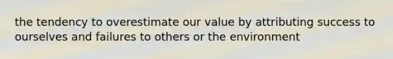 the tendency to overestimate our value by attributing success to ourselves and failures to others or the environment