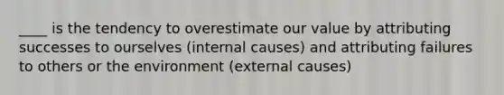 ____ is the tendency to overestimate our value by attributing successes to ourselves (internal causes) and attributing failures to others or the environment (external causes)