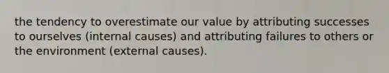 the tendency to overestimate our value by attributing successes to ourselves (internal causes) and attributing failures to others or the environment (external causes).