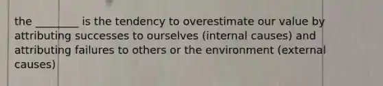 the ________ is the tendency to overestimate our value by attributing successes to ourselves (internal causes) and attributing failures to others or the environment (external causes)