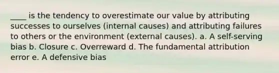 ____ is the tendency to overestimate our value by attributing successes to ourselves (internal causes) and attributing failures to others or the environment (external causes). a. A self-serving bias b. Closure c. Overreward d. The fundamental attribution error e. A defensive bias