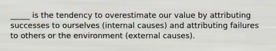 _____ is the tendency to overestimate our value by attributing successes to ourselves (internal causes) and attributing failures to others or the environment (external causes).