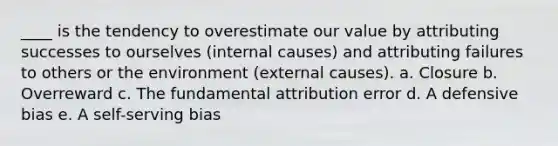 ____ is the tendency to overestimate our value by attributing successes to ourselves (internal causes) and attributing failures to others or the environment (external causes). a. Closure b. Overreward c. The fundamental attribution error d. A defensive bias e. A self-serving bias