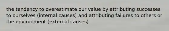 the tendency to overestimate our value by attributing successes to ourselves (internal causes) and attributing failures to others or the environment (external causes)