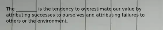 The _________ is the tendency to overestimate our value by attributing successes to ourselves and attributing failures to others or the environment.