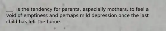 ___: is the tendency for parents, especially mothers, to feel a void of emptiness and perhaps mild depression once the last child has left the home.