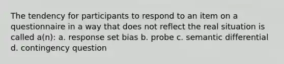 The tendency for participants to respond to an item on a questionnaire in a way that does not reflect the real situation is called a(n): a. response set bias b. probe c. semantic differential d. contingency question