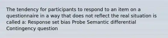 The tendency for participants to respond to an item on a questionnaire in a way that does not reflect the real situation is called a: Response set bias Probe Semantic differential Contingency question