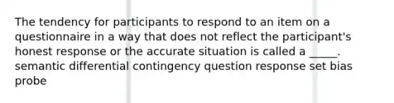 The tendency for participants to respond to an item on a questionnaire in a way that does not reflect the participant's honest response or the accurate situation is called a _____. semantic differential contingency question response set bias probe