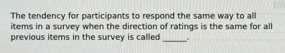 The tendency for participants to respond the same way to all items in a survey when the direction of ratings is the same for all previous items in the survey is called ______.