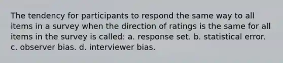 The tendency for participants to respond the same way to all items in a survey when the direction of ratings is the same for all items in the survey is called: a. response set. b. statistical error. c. observer bias. d. interviewer bias.