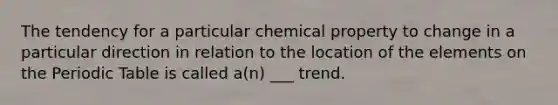 The tendency for a particular chemical property to change in a particular direction in relation to the location of the elements on the Periodic Table is called a(n) ___ trend.