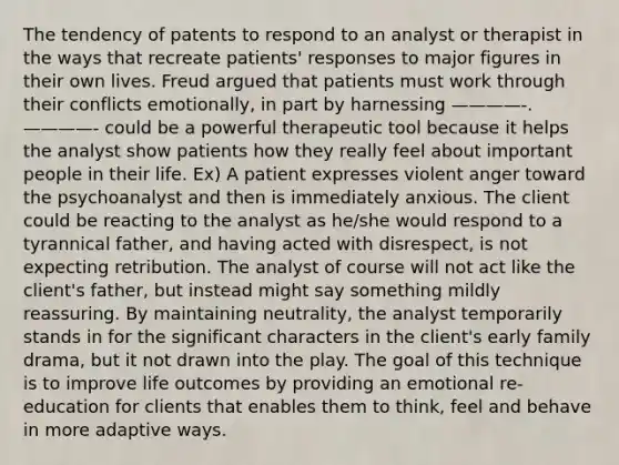 The tendency of patents to respond to an analyst or therapist in the ways that recreate patients' responses to major figures in their own lives. Freud argued that patients must work through their conflicts emotionally, in part by harnessing ————-. ————- could be a powerful therapeutic tool because it helps the analyst show patients how they really feel about important people in their life. Ex) A patient expresses violent anger toward the psychoanalyst and then is immediately anxious. The client could be reacting to the analyst as he/she would respond to a tyrannical father, and having acted with disrespect, is not expecting retribution. The analyst of course will not act like the client's father, but instead might say something mildly reassuring. By maintaining neutrality, the analyst temporarily stands in for the significant characters in the client's early family drama, but it not drawn into the play. The goal of this technique is to improve life outcomes by providing an emotional re-education for clients that enables them to think, feel and behave in more adaptive ways.