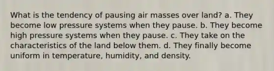 What is the tendency of pausing air masses over land? a. They become low pressure systems when they pause. b. They become high pressure systems when they pause. c. They take on the characteristics of the land below them. d. They finally become uniform in temperature, humidity, and density.