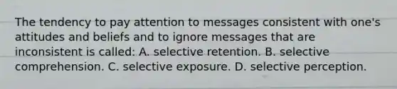 The tendency to pay attention to messages consistent with one's attitudes and beliefs and to ignore messages that are inconsistent is called: A. selective retention. B. selective comprehension. C. selective exposure. D. selective perception.